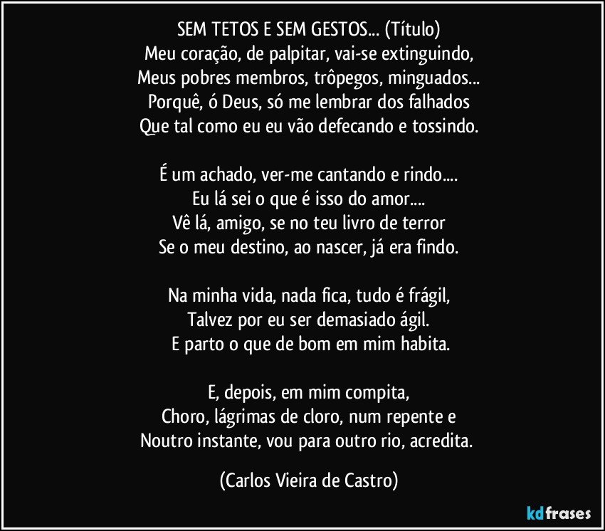 SEM TETOS E SEM GESTOS... (Título)
Meu coração, de palpitar, vai-se extinguindo,
Meus pobres membros, trôpegos, minguados...
Porquê, ó Deus, só me lembrar dos falhados
Que tal como eu eu vão defecando e tossindo.

É um achado, ver-me cantando e rindo...
Eu lá sei o que é isso do amor...
Vê lá, amigo, se no teu livro de terror
Se o meu destino, ao nascer, já era findo.

Na minha vida, nada fica, tudo é frágil,
Talvez por eu ser demasiado ágil.
 E parto o que de bom em mim habita.

E, depois, em mim compita,
Choro, lágrimas de cloro, num repente e
Noutro instante, vou para outro rio, acredita. (Carlos Vieira de Castro)