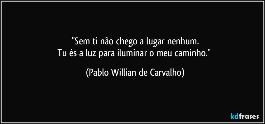 "Sem ti não chego a lugar nenhum.
Tu és a luz para iluminar o meu caminho." (Pablo Willian de Carvalho)