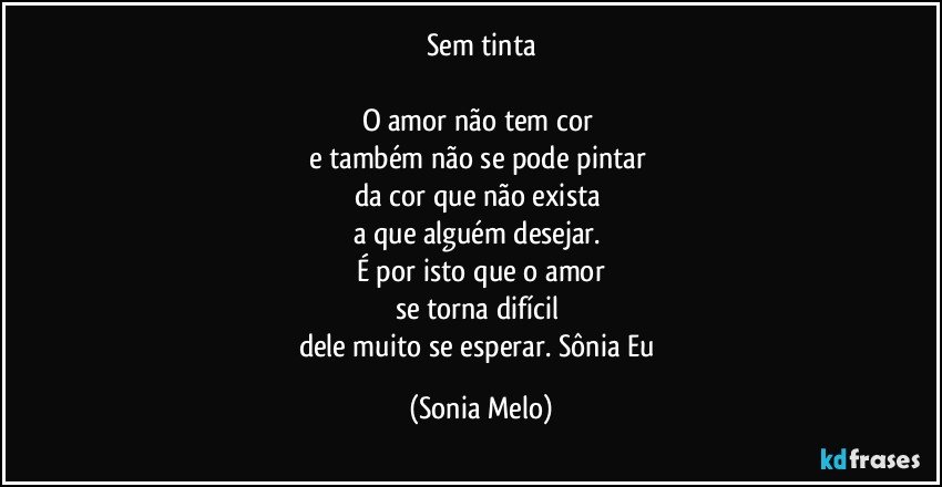 Sem  tinta

O amor  não  tem cor 
e também  não  se pode  pintar 
da cor que não exista  
a que alguém  desejar. 
É por isto  que o amor
se torna  difícil 
dele muito  se esperar. Sônia  Eu (Sonia Melo)