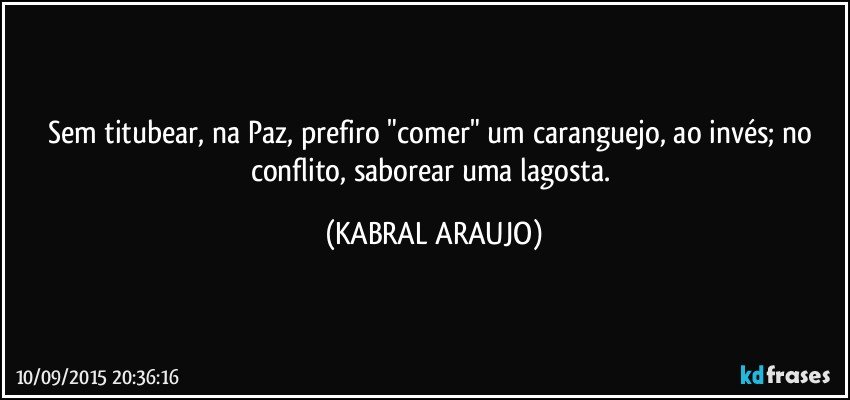 Sem titubear, na Paz, prefiro "comer" um caranguejo, ao invés; no conflito, saborear uma lagosta. (KABRAL ARAUJO)