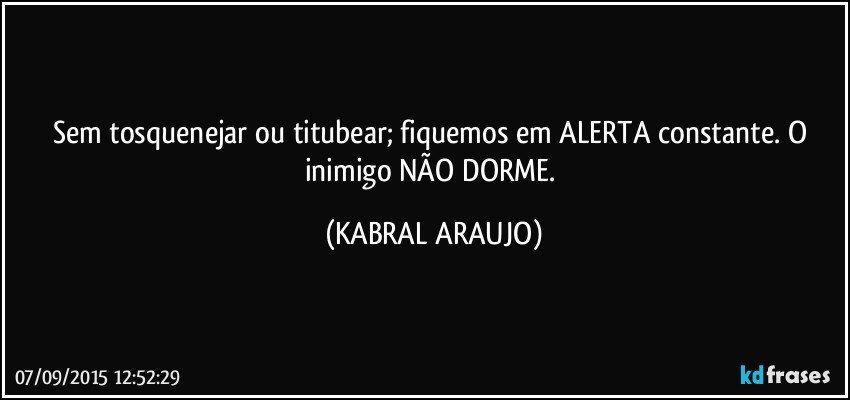 Sem tosquenejar ou titubear; fiquemos em ALERTA constante. O inimigo NÃO DORME. (KABRAL ARAUJO)