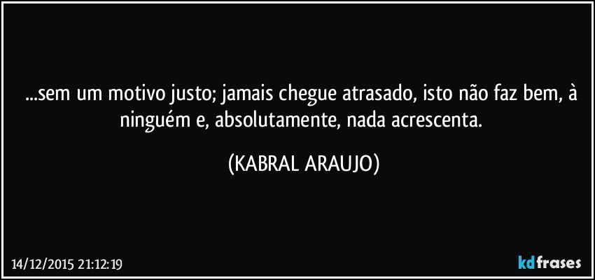 ...sem um motivo justo; jamais chegue atrasado, isto não faz bem, à ninguém e, absolutamente, nada acrescenta. (KABRAL ARAUJO)