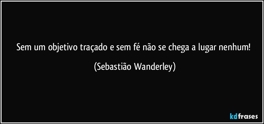 Sem um objetivo traçado e sem fé não se chega a lugar nenhum! (Sebastião Wanderley)