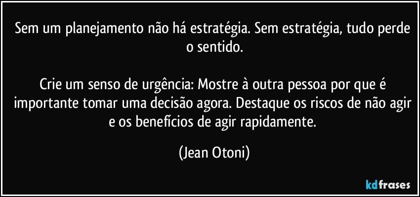 Sem um planejamento não há estratégia. Sem estratégia, tudo perde o sentido.

Crie um senso de urgência: Mostre à outra pessoa por que é importante tomar uma decisão agora. Destaque os riscos de não agir e os benefícios de agir rapidamente. (Jean Otoni)