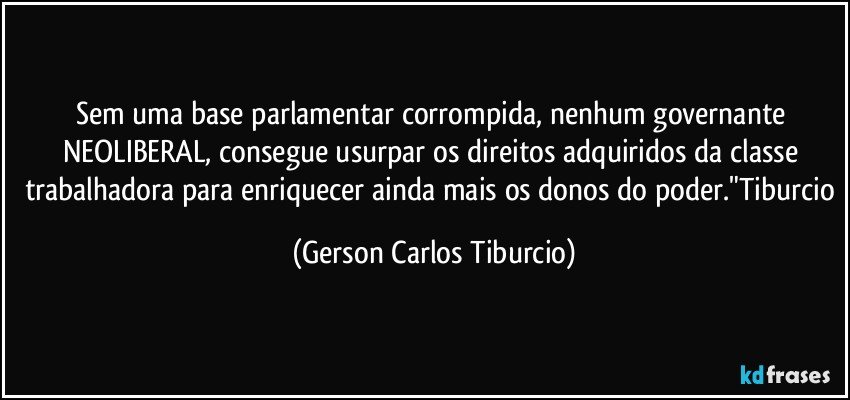 Sem uma base parlamentar corrompida, nenhum governante NEOLIBERAL, consegue usurpar os direitos adquiridos da classe trabalhadora para enriquecer ainda mais os donos do poder."Tiburcio (Gerson Carlos Tiburcio)