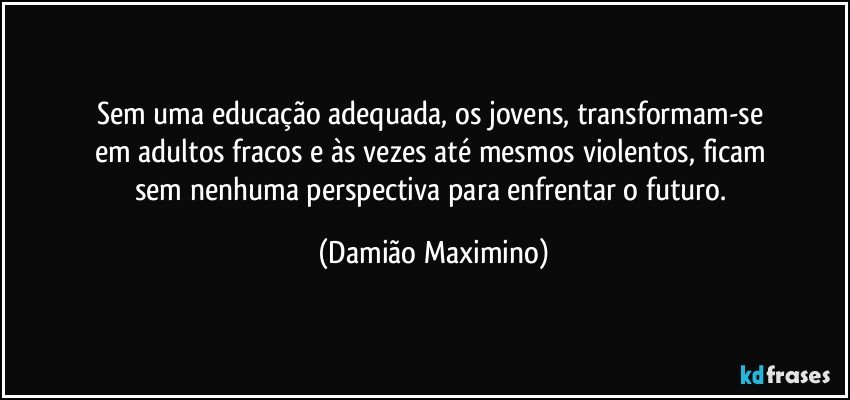 Sem uma educação adequada, os jovens, transformam-se 
em adultos fracos e às vezes até mesmos violentos, ficam 
sem nenhuma perspectiva para enfrentar o futuro. (Damião Maximino)