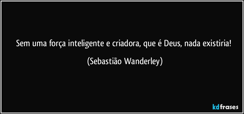 Sem uma força inteligente e criadora, que é Deus, nada existiria! (Sebastião Wanderley)