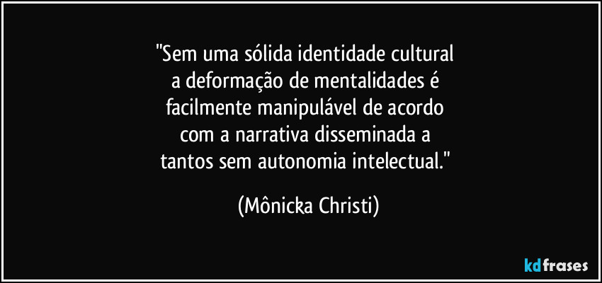 "Sem uma sólida identidade cultural 
a deformação de mentalidades é 
facilmente manipulável de acordo 
com a narrativa disseminada a 
tantos sem autonomia intelectual." (Mônicka Christi)