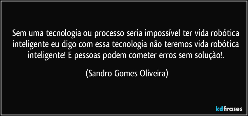 Sem uma tecnologia ou processo seria impossível ter vida robótica inteligente eu digo com essa tecnologia não teremos vida robótica inteligente! E pessoas podem cometer erros sem solução!. (Sandro Gomes Oliveira)