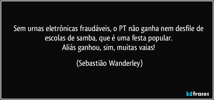 Sem urnas eletrônicas fraudáveis, o PT não ganha nem desfile de escolas de samba, que é uma festa popular. 
Aliás ganhou, sim, muitas vaias! (Sebastião Wanderley)
