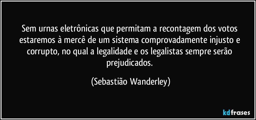 Sem urnas eletrônicas que permitam a recontagem dos votos estaremos à mercê de um sistema comprovadamente injusto e corrupto, no qual a legalidade e os legalistas sempre serão prejudicados. (Sebastião Wanderley)
