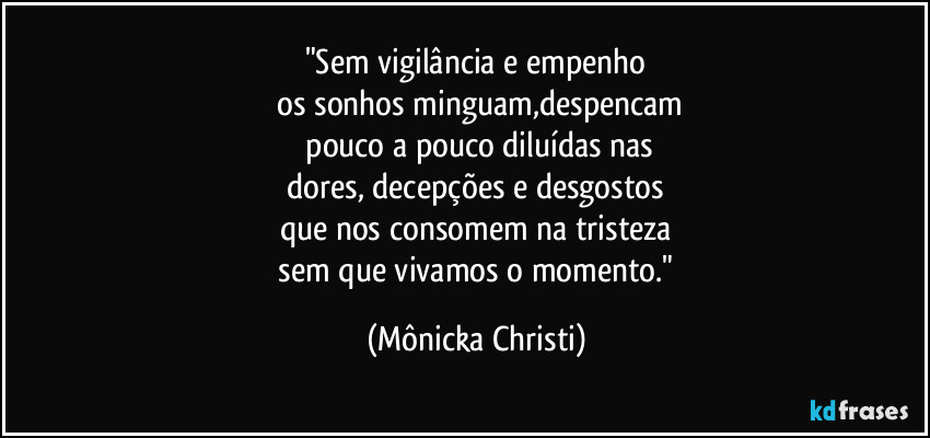 "Sem vigilância e empenho
os sonhos minguam,despencam
pouco a pouco diluídas nas
dores, decepções e desgostos
que nos consomem na tristeza
sem que vivamos o momento." (Mônicka Christi)