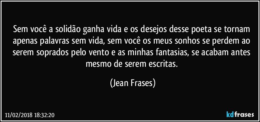 Sem você a solidão ganha vida e os desejos desse poeta se tornam apenas palavras sem vida, sem você os meus sonhos se perdem ao serem soprados pelo vento e as minhas fantasias, se acabam antes mesmo de serem escritas. (Jean Frases)