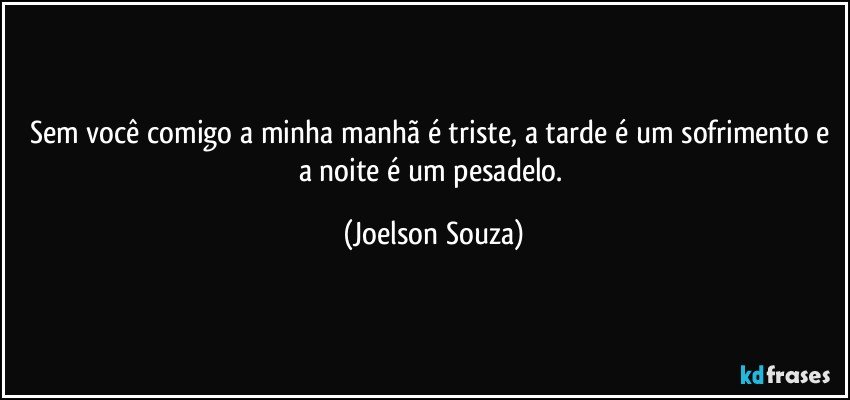 Sem você comigo a minha manhã é triste, a tarde é um sofrimento e a noite é um pesadelo. (Joelson Souza)