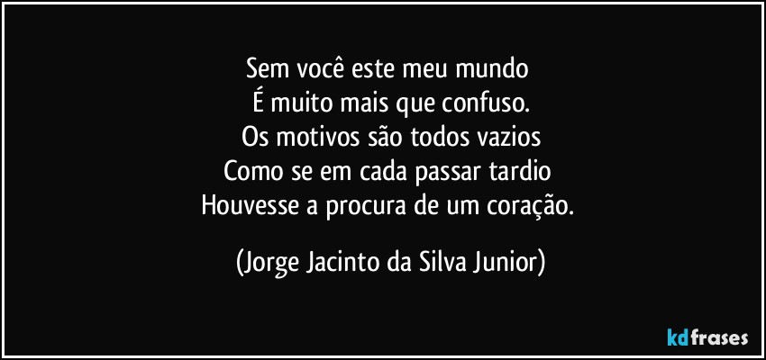 Sem você este meu mundo 
É muito mais que confuso.
Os motivos são todos vazios
Como se em cada passar tardio 
Houvesse a procura de um coração. (Jorge Jacinto da Silva Junior)