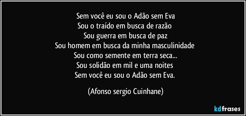 Sem você eu sou o Adão sem Eva
Sou o traído em busca de razão 
Sou guerra em busca de paz
Sou homem em busca da minha masculinidade 
Sou como semente em terra seca...
Sou solidão em mil e uma noites 
Sem você eu sou o Adão sem Eva. (Afonso sergio Cuinhane)