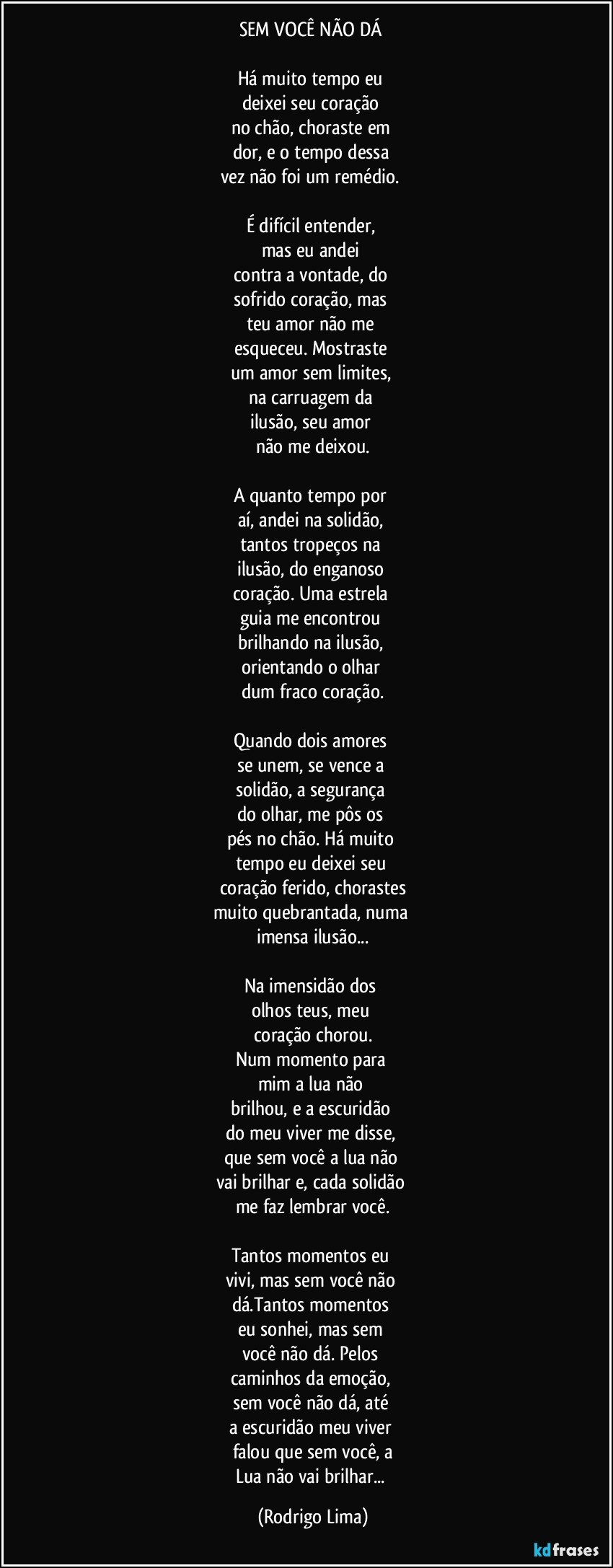 SEM VOCÊ NÃO DÁ 

Há muito tempo eu 
deixei seu coração 
no chão, choraste em 
dor, e o tempo dessa 
vez não foi um remédio. 

É difícil entender, 
mas eu andei 
contra a vontade, do 
sofrido coração, mas 
teu amor não me 
esqueceu. Mostraste 
um amor sem limites, 
na carruagem da 
ilusão, seu amor 
não me deixou.

A quanto tempo por 
aí, andei na solidão, 
tantos tropeços na 
ilusão, do enganoso 
coração. Uma estrela 
guia me encontrou 
brilhando na ilusão, 
orientando o olhar 
dum fraco coração.
 
Quando dois amores 
se unem, se vence a 
solidão, a segurança 
do olhar, me pôs os 
pés no chão. Há muito 
tempo eu deixei seu 
coração ferido, chorastes
muito  quebrantada, numa 
imensa ilusão...

Na imensidão dos 
olhos teus, meu 
coração chorou.
Num momento para 
mim a lua não 
brilhou, e a escuridão 
do meu viver me disse, 
que sem você a lua não 
vai brilhar e, cada solidão 
me faz lembrar você.
 
Tantos momentos eu 
vivi, mas sem você não 
dá.Tantos momentos 
eu sonhei, mas sem 
você não dá. Pelos 
caminhos da emoção, 
sem você não dá, até 
a escuridão meu viver 
falou que sem você, a
Lua não vai brilhar... (Rodrigo Lima)