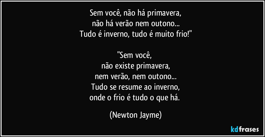 Sem você, não há primavera,
não há verão nem outono...
Tudo é inverno, tudo é muito frio!"

"Sem você, 
não existe primavera,
nem verão, nem outono...
Tudo se resume ao inverno,
onde o frio é tudo o que há. (Newton Jayme)