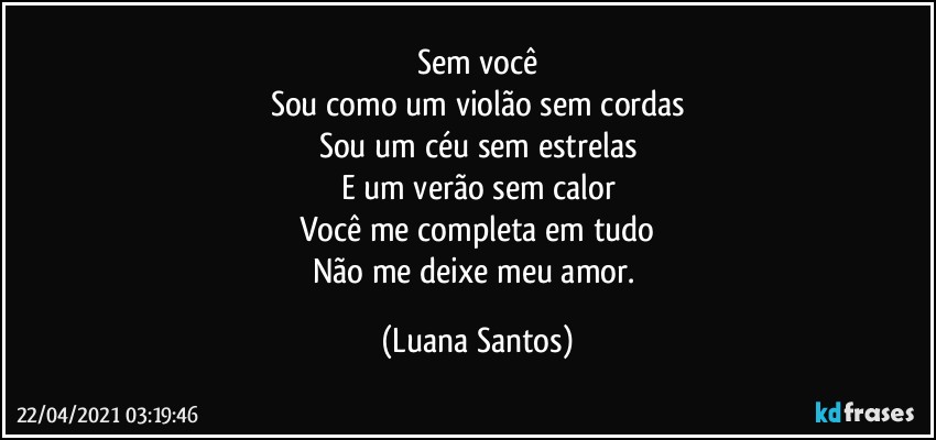 Sem você
Sou como um violão sem cordas
Sou um céu sem estrelas
E um verão sem calor
Você me completa em tudo
Não me deixe meu amor. (Luana Santos)