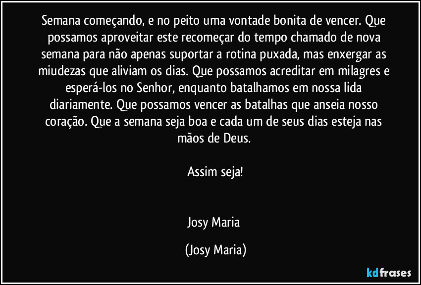 Semana começando, e no peito uma vontade bonita de vencer. Que possamos aproveitar este recomeçar do tempo chamado de nova semana para não apenas suportar a rotina puxada, mas enxergar as miudezas que aliviam os dias. Que possamos acreditar em milagres e esperá-los no Senhor, enquanto batalhamos em nossa lida diariamente. Que possamos vencer as batalhas que anseia nosso coração. Que a semana seja boa e cada um de seus dias esteja nas mãos de Deus. 

Assim seja!


Josy Maria (Josy Maria)