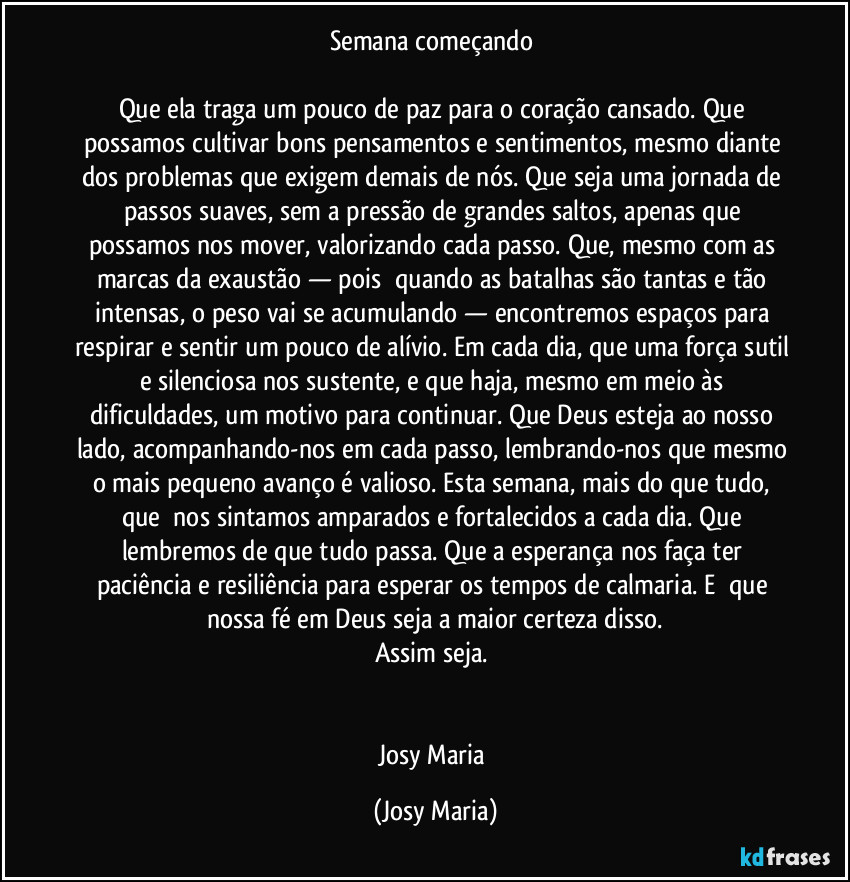 Semana começando 

Que ela traga um pouco de paz para o coração cansado. Que possamos cultivar bons pensamentos e sentimentos, mesmo diante dos problemas que exigem demais de nós. Que seja uma jornada de passos suaves, sem a pressão de grandes saltos, apenas que possamos nos mover, valorizando cada passo. Que, mesmo com as marcas da exaustão — pois  quando as batalhas são tantas e tão intensas, o peso vai se acumulando — encontremos espaços para respirar e sentir um pouco de alívio. Em cada dia, que uma força sutil e silenciosa nos sustente, e que haja, mesmo em meio às dificuldades, um motivo para continuar. Que Deus esteja ao nosso lado, acompanhando-nos em cada passo, lembrando-nos que mesmo o mais pequeno avanço é valioso. Esta semana, mais do que tudo, que  nos sintamos amparados e fortalecidos a cada dia. Que lembremos de que tudo passa. Que a esperança nos faça ter paciência e resiliência para esperar os tempos de calmaria. E  que nossa fé em Deus seja a maior certeza disso.
Assim seja. 


Josy Maria (Josy Maria)
