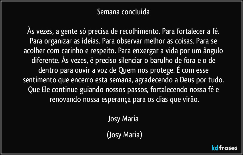 Semana concluída
Às vezes, a gente só precisa de recolhimento. Para fortalecer a fé. Para organizar as ideias. Para observar melhor as coisas. Para se acolher com carinho e respeito. Para enxergar a vida por um ângulo diferente. Às vezes, é preciso silenciar o barulho de fora e o de dentro para ouvir a voz de Quem nos protege. É com esse sentimento que encerro esta semana, agradecendo a Deus por tudo. Que Ele continue guiando nossos passos, fortalecendo nossa fé e renovando nossa esperança para os dias que virão.
Josy Maria (Josy Maria)