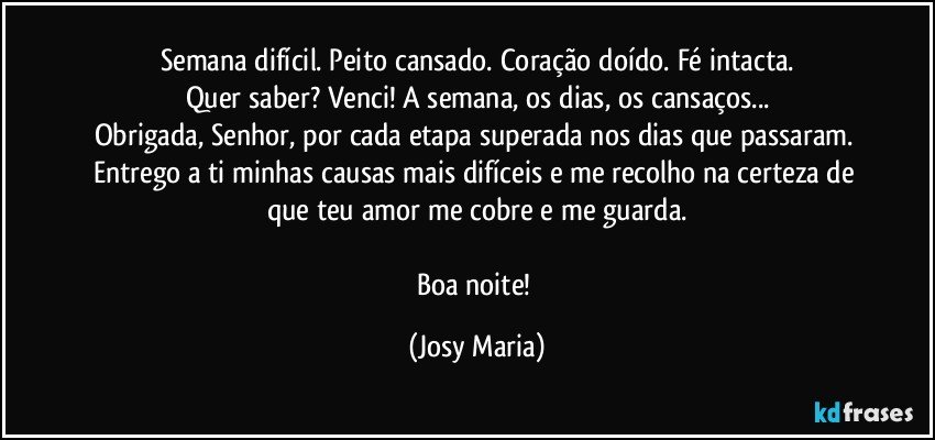 Semana difícil. Peito cansado. Coração doído. Fé intacta.
Quer saber? Venci! A semana, os dias, os cansaços...
Obrigada, Senhor, por cada etapa superada nos dias que passaram. Entrego a ti minhas causas mais difíceis e me recolho na certeza  de que teu amor me cobre e me guarda.

Boa noite! (Josy Maria)