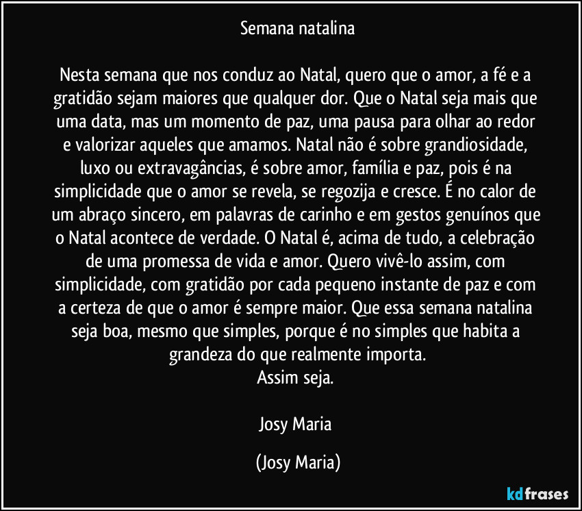 Semana natalina

Nesta semana que nos conduz ao Natal, quero que o amor, a fé e a gratidão sejam maiores que qualquer dor. Que o  Natal seja mais que uma data, mas um momento de paz, uma pausa para olhar ao redor e valorizar aqueles que amamos. Natal não é sobre grandiosidade, luxo ou extravagâncias, é sobre amor, família e paz, pois é na simplicidade que o amor se revela, se regozija e cresce. É no calor de um abraço sincero, em palavras de carinho e em gestos genuínos que o Natal acontece de verdade. O Natal é, acima de tudo, a celebração de uma promessa de vida e amor. Quero vivê-lo assim, com simplicidade, com gratidão por cada pequeno instante de paz e com a certeza de que o amor é sempre maior. Que essa semana natalina seja boa, mesmo que simples, porque é no simples que habita a grandeza do que realmente importa.
Assim seja. 

Josy Maria (Josy Maria)