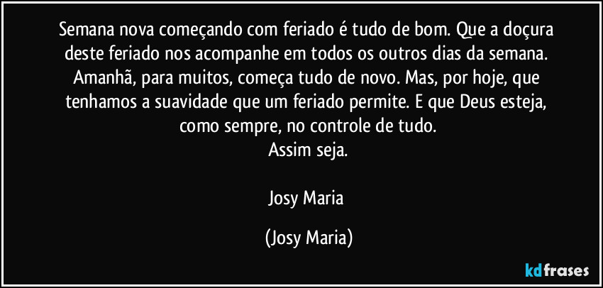 Semana nova começando com feriado é tudo de bom. Que a doçura deste  feriado nos acompanhe em todos os outros dias da semana. Amanhã, para muitos, começa tudo de novo. Mas, por hoje, que tenhamos a suavidade que um feriado permite. E que Deus esteja, como sempre, no controle de tudo.
Assim seja.

Josy Maria (Josy Maria)