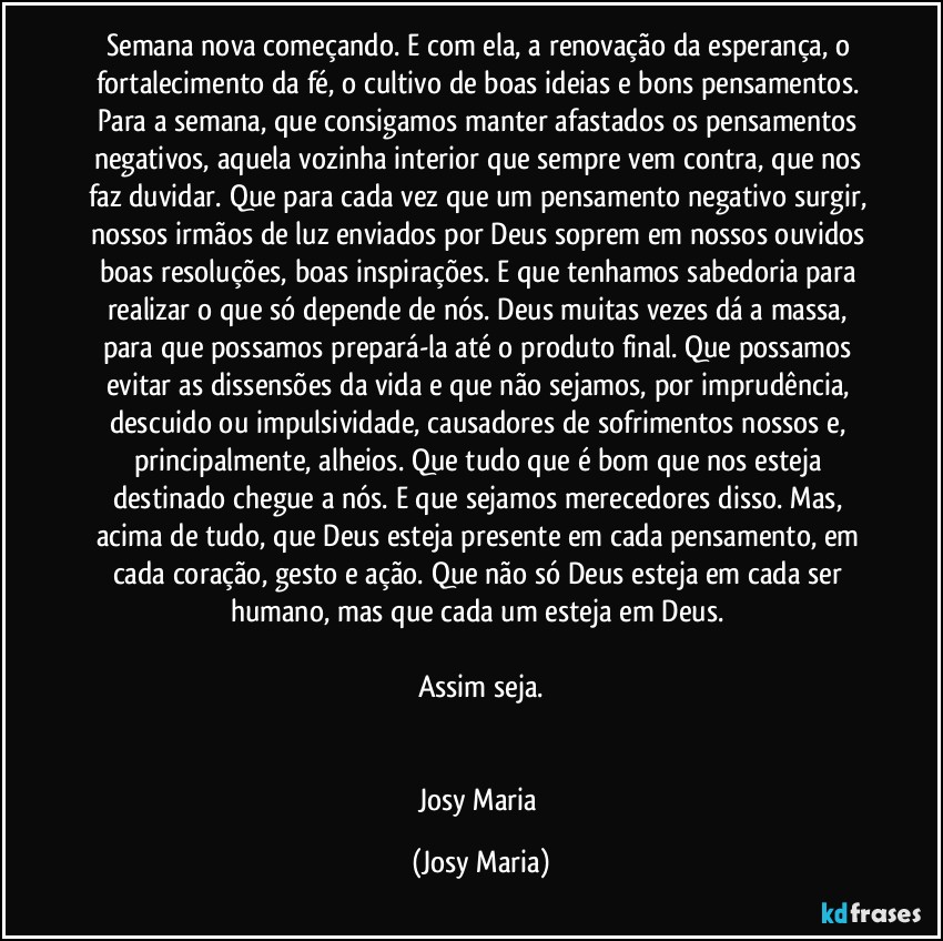 Semana nova começando. E com ela, a renovação da esperança, o fortalecimento da fé, o cultivo de boas ideias e bons pensamentos. Para a semana, que consigamos manter afastados os pensamentos negativos, aquela vozinha interior que sempre vem contra, que nos faz duvidar. Que para cada vez que um pensamento negativo surgir, nossos irmãos de luz enviados por Deus soprem em nossos ouvidos boas resoluções, boas inspirações. E que tenhamos sabedoria para realizar o que só depende de nós. Deus muitas vezes dá a massa, para que possamos prepará-la até o produto final. Que possamos evitar as dissensões da vida e que não sejamos, por imprudência, descuido ou impulsividade, causadores de sofrimentos nossos e, principalmente, alheios. Que tudo que é bom que nos esteja destinado chegue a nós. E que sejamos merecedores disso. Mas, acima de tudo, que Deus esteja presente em cada pensamento, em cada coração, gesto e ação. Que não só Deus esteja em cada ser humano, mas que cada um esteja em Deus. 

Assim seja.


Josy Maria (Josy Maria)