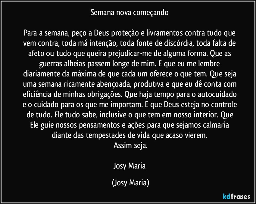 Semana nova começando 

Para a semana, peço a Deus proteção e livramentos contra tudo que vem contra, toda má intenção, toda fonte de discórdia, toda falta de afeto ou tudo que queira prejudicar-me de alguma forma. Que as guerras alheias passem longe de mim. E que eu me lembre diariamente da máxima de que cada um oferece o que tem. Que seja uma semana ricamente abençoada, produtiva e que eu dê conta com eficiência de minhas obrigações. Que haja tempo para o autocuidado e o cuidado para os que me importam. E que Deus esteja no controle de tudo. Ele tudo sabe, inclusive o que tem em nosso interior. Que Ele guie nossos pensamentos e ações para que sejamos calmaria diante das tempestades de vida que acaso vierem. 
Assim seja.

Josy Maria (Josy Maria)