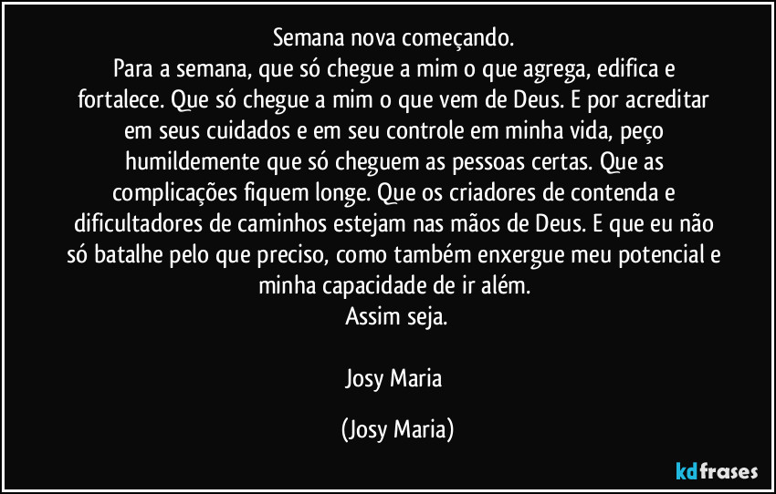 Semana nova começando. 
Para a semana, que só chegue a mim o que agrega, edifica e fortalece. Que só chegue a mim o que vem de Deus. E por acreditar em seus cuidados e em seu controle em minha vida, peço humildemente que só cheguem as pessoas certas. Que as complicações fiquem longe. Que os criadores de contenda e dificultadores de caminhos estejam nas mãos de Deus. E que eu não só batalhe pelo que preciso, como também enxergue meu potencial e minha capacidade de ir além. 
Assim seja.

Josy Maria (Josy Maria)