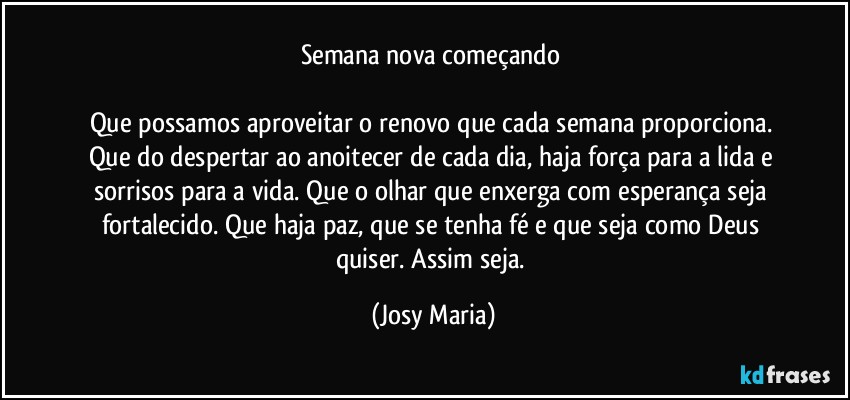 Semana nova começando 

Que possamos aproveitar o renovo que cada semana proporciona. Que do despertar ao anoitecer de cada dia, haja força para a lida e sorrisos para a vida. Que o olhar que enxerga com esperança seja fortalecido. Que haja paz, que se tenha fé e que seja como Deus quiser. Assim seja. (Josy Maria)