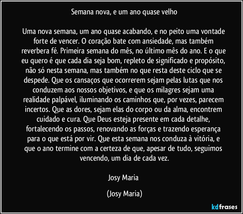 Semana nova, e um ano quase velho

Uma nova semana, um ano quase acabando, e no peito uma vontade forte de vencer. O coração bate com ansiedade, mas também reverbera fé. Primeira semana do mês, no último mês do ano. E o que eu quero é que cada dia seja bom, repleto de significado e propósito, não só nesta semana, mas também no que resta deste ciclo que se despede. Que os cansaços que ocorrerem sejam pelas lutas que nos conduzem aos nossos objetivos, e que os milagres sejam uma realidade palpável, iluminando os caminhos que, por vezes, parecem incertos. Que as dores, sejam elas do corpo ou da alma, encontrem cuidado e cura. Que Deus esteja presente em cada detalhe, fortalecendo os passos, renovando as forças e trazendo esperança para o que está por vir. Que esta semana nos conduza à vitória, e que o ano termine com a certeza de que, apesar de tudo, seguimos vencendo, um dia de cada vez.

Josy Maria (Josy Maria)