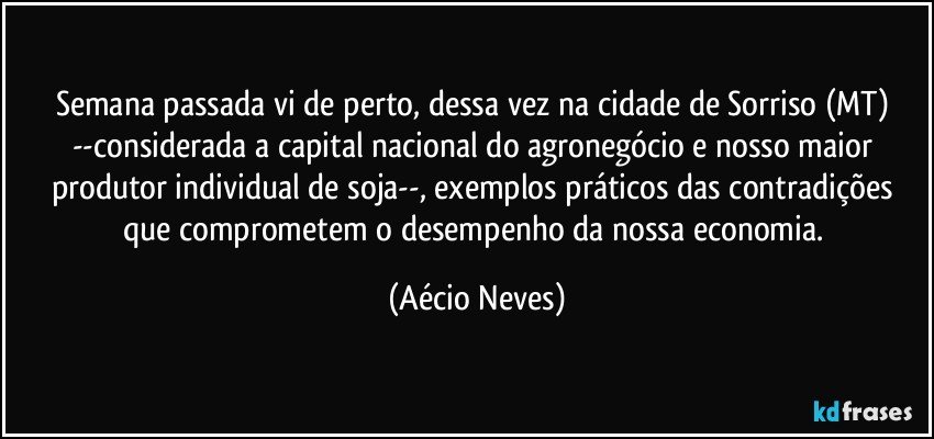 Semana passada vi de perto, dessa vez na cidade de Sorriso (MT) --considerada a capital nacional do agronegócio e nosso maior produtor individual de soja--, exemplos práticos das contradições que comprometem o desempenho da nossa economia. (Aécio Neves)