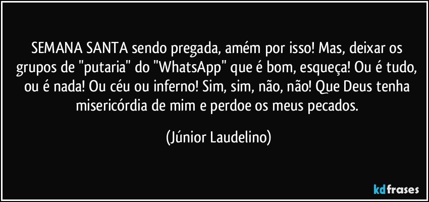 SEMANA SANTA sendo pregada, amém por isso! Mas, deixar os grupos de "putaria" do "WhatsApp" que é bom, esqueça! Ou é tudo, ou é nada! Ou céu ou inferno! Sim, sim, não, não! Que Deus tenha misericórdia de mim e perdoe os meus pecados. (Júnior Laudelino)