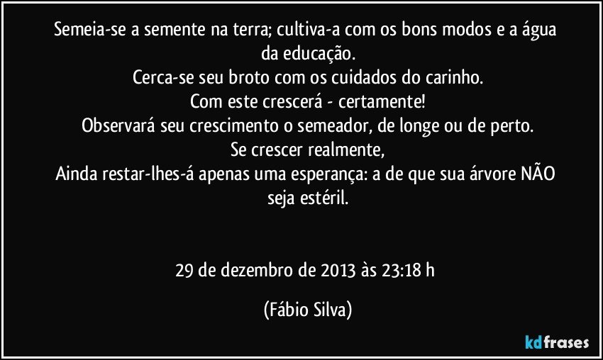 Semeia-se a semente na terra; cultiva-a com os bons modos e a água da educação.
Cerca-se seu broto com os cuidados do carinho.
Com este crescerá - certamente!
Observará seu crescimento o semeador, de longe ou de perto.
Se crescer realmente,
Ainda restar-lhes-á apenas uma esperança: a de que sua árvore NÃO seja estéril.


29 de dezembro de 2013 às 23:18 h (Fábio Silva)