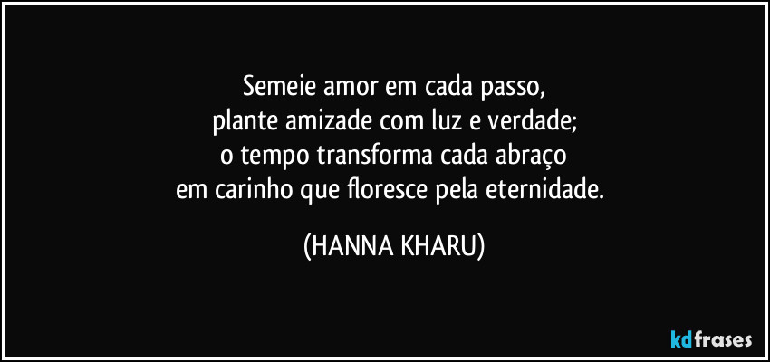 Semeie amor em cada passo,
plante amizade com luz e verdade;
o tempo transforma cada abraço
em carinho que floresce pela eternidade. (HANNA KHARU)