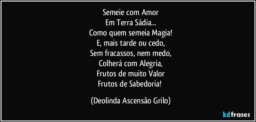 Semeie com Amor
Em Terra Sádia...
Como quem semeia Magia!
E, mais tarde ou cedo,
Sem fracassos, nem medo,
Colherá com Alegria,
Frutos de muito Valor
Frutos de Sabedoria! (Deolinda Ascensão Grilo)