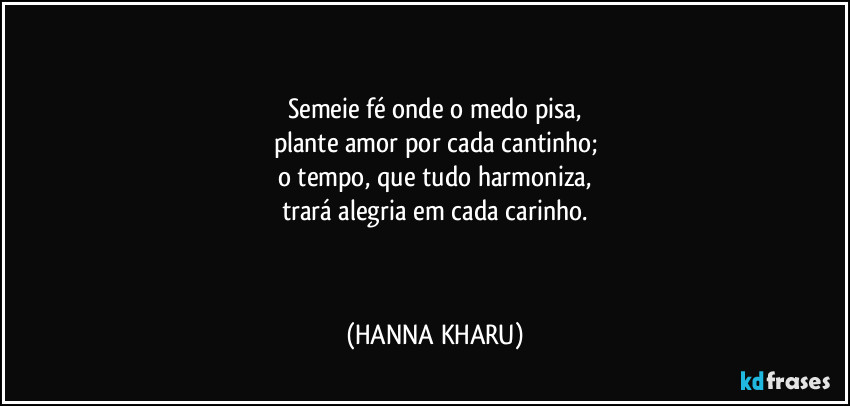 Semeie fé onde o medo pisa,
plante amor por cada cantinho;
o tempo, que tudo harmoniza,
trará alegria em cada carinho.
(HANNA KHARU)