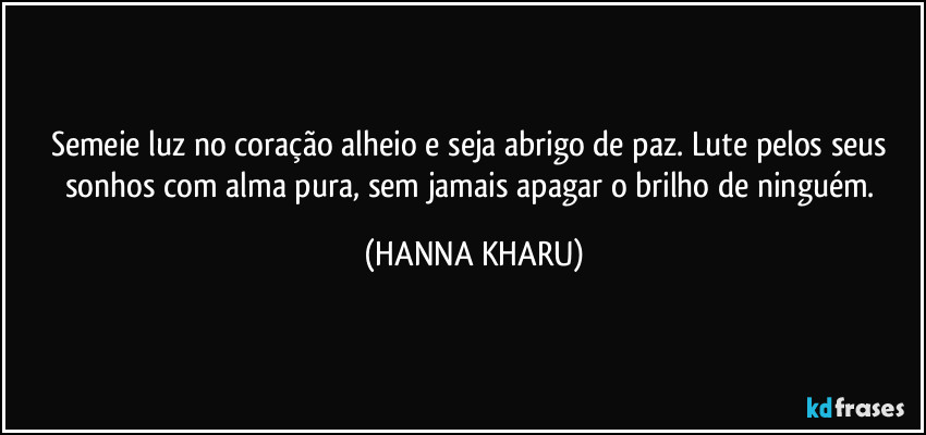 Semeie luz no coração alheio e seja abrigo de paz. Lute pelos seus sonhos com alma pura, sem jamais apagar o brilho de ninguém. (HANNA KHARU)