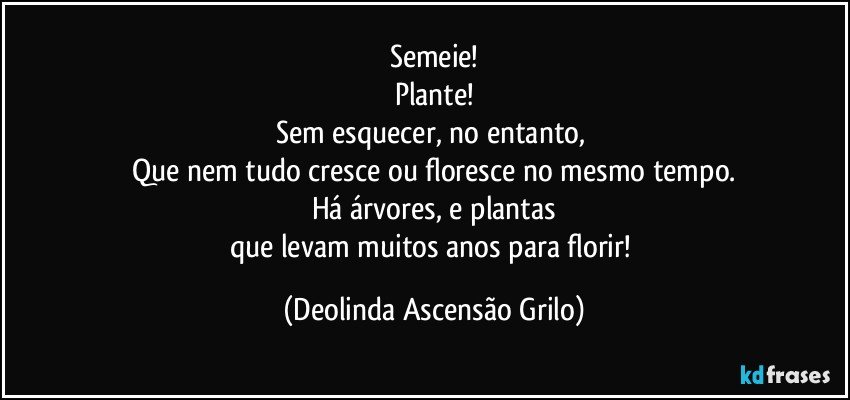 Semeie!
Plante!
Sem esquecer, no entanto, 
Que nem tudo cresce ou floresce no mesmo tempo.
Há árvores, e plantas
que levam muitos anos para florir! (Deolinda Ascensão Grilo)