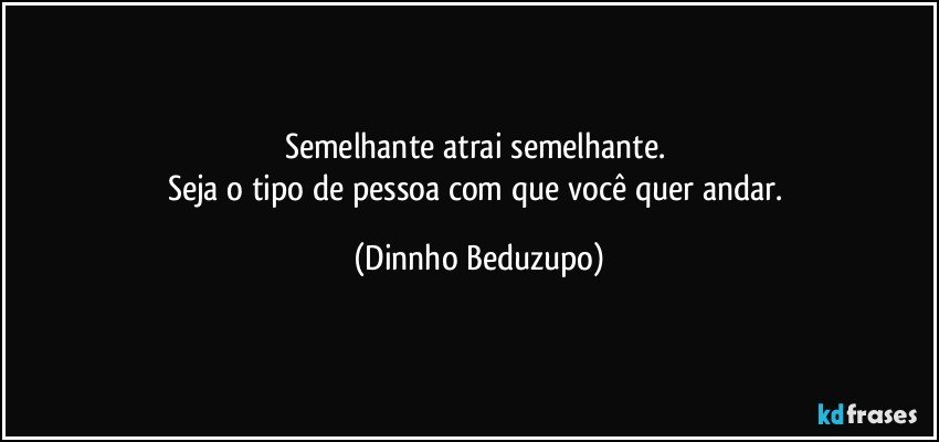 Semelhante atrai semelhante. 
Seja o tipo de pessoa com que você quer andar. (Dinnho Beduzupo)