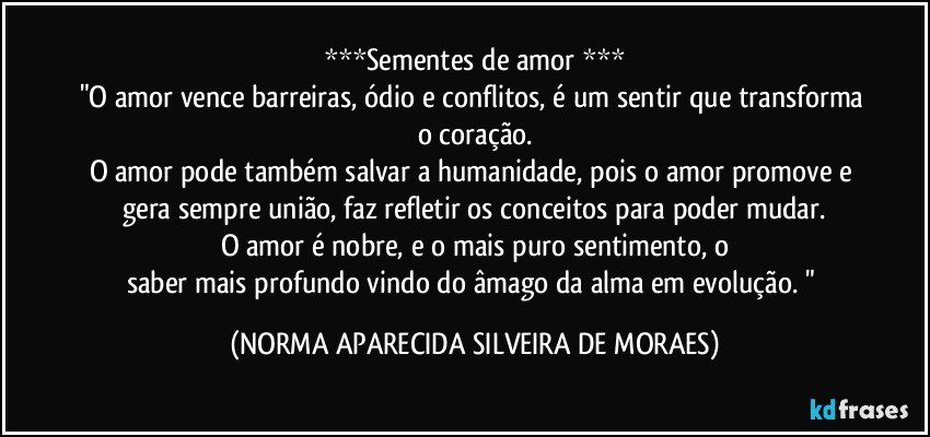 ***Sementes de amor ***
"O amor vence barreiras, ódio e conflitos, é um sentir que transforma o coração.
O amor pode também  salvar a humanidade, pois o amor promove e gera sempre união, faz refletir os conceitos para poder mudar.
O amor é nobre, e o mais puro sentimento, o
saber mais profundo vindo do âmago da alma em evolução. " (NORMA APARECIDA SILVEIRA DE MORAES)