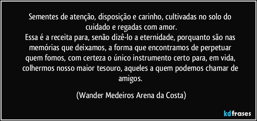 Sementes de atenção, disposição e carinho, cultivadas no solo do cuidado e regadas com amor.
Essa é a receita para, senão dizê-lo a eternidade, porquanto são nas memórias que deixamos, a forma que encontramos de perpetuar quem fomos, com certeza o único instrumento certo para, em vida, colhermos nosso maior tesouro, aqueles a quem podemos chamar de amigos. (Wander Medeiros Arena da Costa)