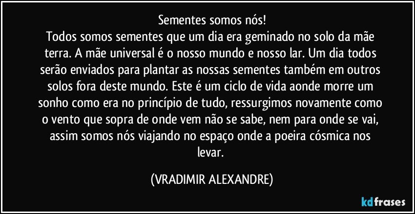 Sementes somos nós!
Todos somos sementes que um dia era geminado no solo da mãe terra. A mãe universal é o nosso mundo e nosso lar. Um dia todos serão enviados para plantar as nossas sementes também em outros solos fora deste mundo. Este é um ciclo de vida aonde morre um sonho como era no princípio de tudo, ressurgimos novamente como o vento que sopra de onde vem não se sabe, nem para onde se vai, assim somos nós viajando no espaço onde a poeira cósmica nos levar. (VRADIMIR ALEXANDRE)