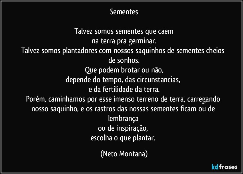 Sementes

Talvez somos sementes que caem
na terra pra germinar.
Talvez somos plantadores com nossos saquinhos de sementes cheios de sonhos.
Que podem brotar ou não,
depende do tempo, das circunstancias, 
e da fertilidade da terra.
Porém, caminhamos por esse imenso terreno de terra, carregando nosso saquinho, e os rastros das nossas sementes ficam ou de lembrança 
ou de inspiração, 
escolha o que plantar. (Neto Montana)