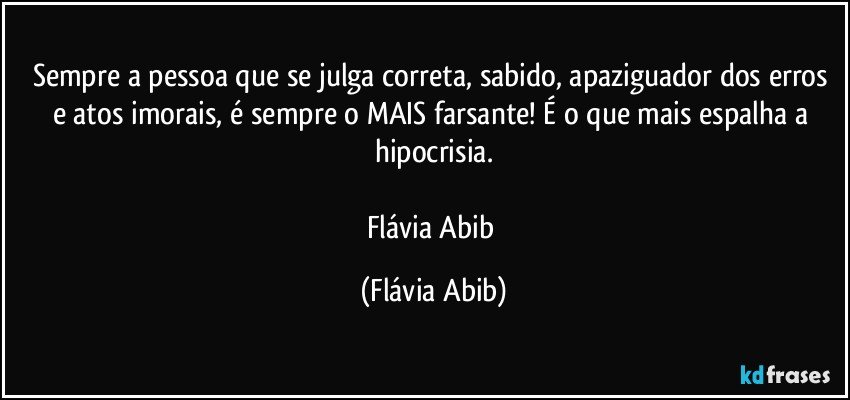 Sempre a pessoa que se julga correta, sabido, apaziguador dos erros e atos imorais, é sempre o MAIS farsante! É o que mais espalha a hipocrisia.

Flávia Abib (Flávia Abib)