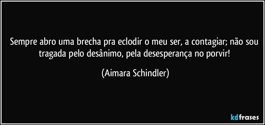 Sempre abro uma brecha pra eclodir o meu ser, a contagiar; não sou tragada pelo desânimo, pela desesperança no porvir! (Aimara Schindler)