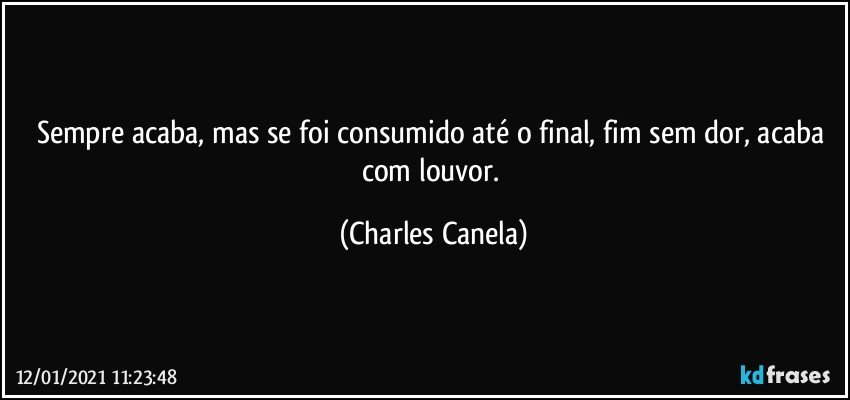 Sempre acaba, mas se foi consumido até o final, fim sem dor, acaba com louvor. (Charles Canela)